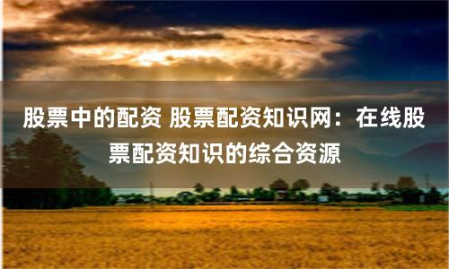 股票中的配资 股票配资知识网：在线股票配资知识的综合资源