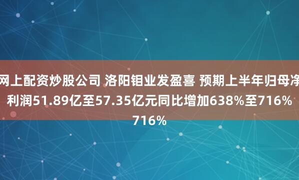 网上配资炒股公司 洛阳钼业发盈喜 预期上半年归母净利润51.89亿至57.35亿元同比增加638%至716%