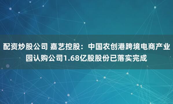 配资炒股公司 嘉艺控股：中国农创港跨境电商产业园认购公司1.68亿股股份已落实完成