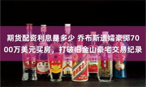 期货配资利息是多少 乔布斯遗孀豪掷7000万美元买房，打破旧金山豪宅交易纪录