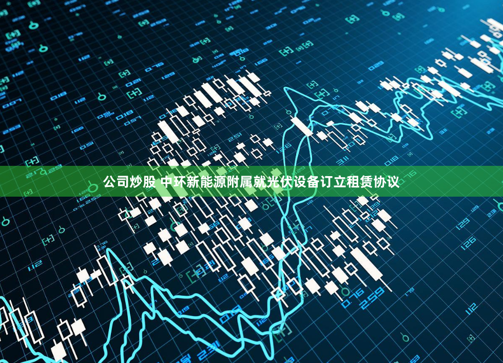 公司炒股 中环新能源附属就光伏设备订立租赁协议