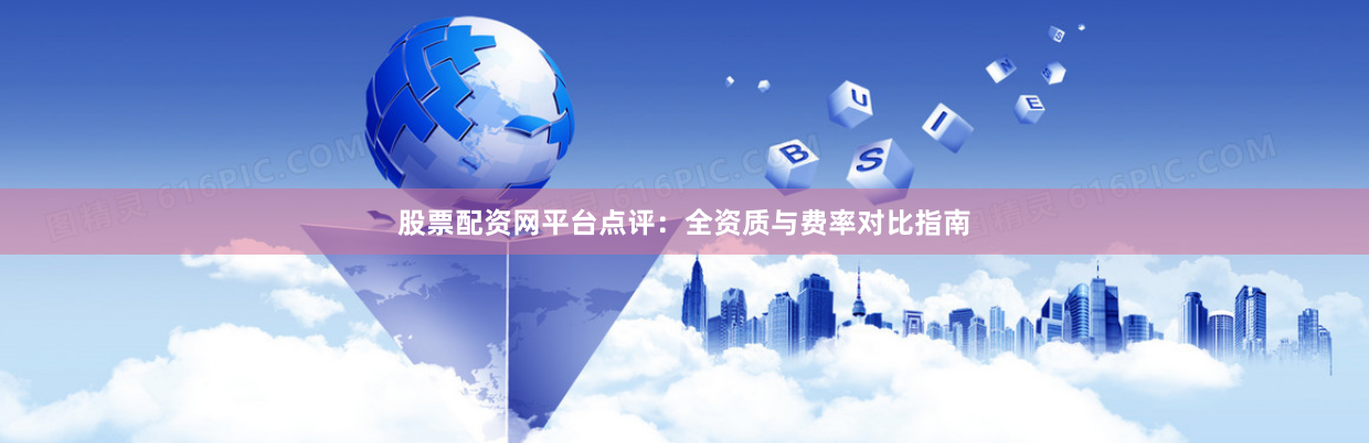 股票配资网平台点评：全资质与费率对比指南